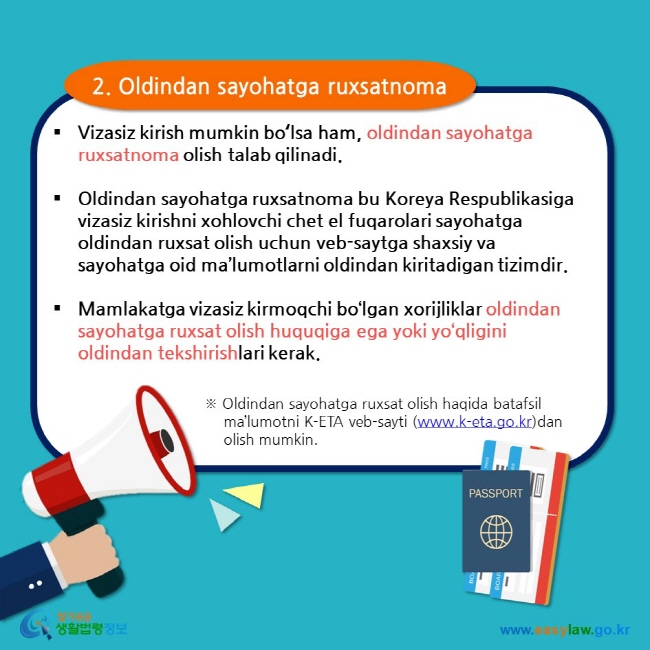 2. Oldindan sayohatga ruxsatnoma  Vizasiz kirish mumkin boʻlsa ham, oldindan sayohatga ruxsatnoma olish talab qilinadi.  Oldindan sayohatga ruxsatnoma bu Koreya Respublikasiga vizasiz kirishni xohlovchi chet el fuqarolari sayohatga oldindan ruxsat olish uchun veb-saytga shaxsiy va sayohatga oid ma’lumotlarni oldindan kiritadigan tizimdir.  Mamlakatga vizasiz kirmoqchi bo‘lgan xorijliklar oldindan sayohatga ruxsat olish huquqiga ega yoki yo‘qligini oldindan tekshirishlari kerak. ※ Oldindan sayohatga ruxsat olish haqida batafsil ma’lumotni K-ETA veb-sayti (www.k-eta.go.kr)dan olish mumkin. 